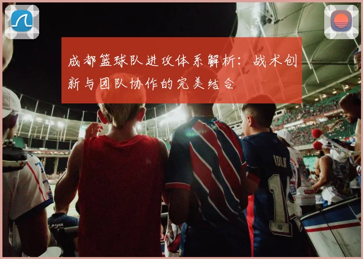 成都篮球队进攻体系解析：战术创新与团队协作的完美结合