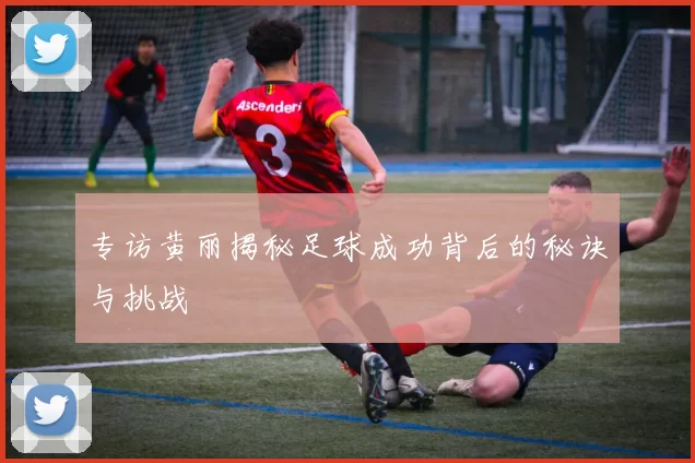 专访黄丽揭秘足球成功背后的秘诀与挑战