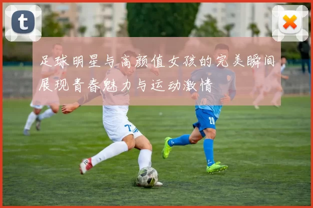足球明星与高颜值女孩的完美瞬间展现青春魅力与运动激情