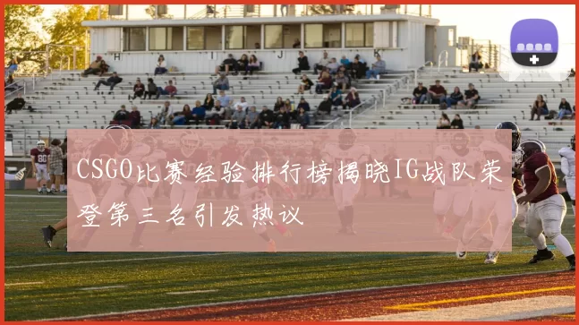CSGO比赛经验排行榜揭晓IG战队荣登第三名引发热议