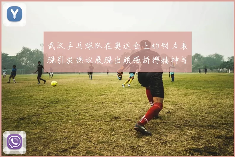 武汉乒乓球队在奥运会上的耐力表现引发热议展现出顽强拼搏精神与团队合作魅力