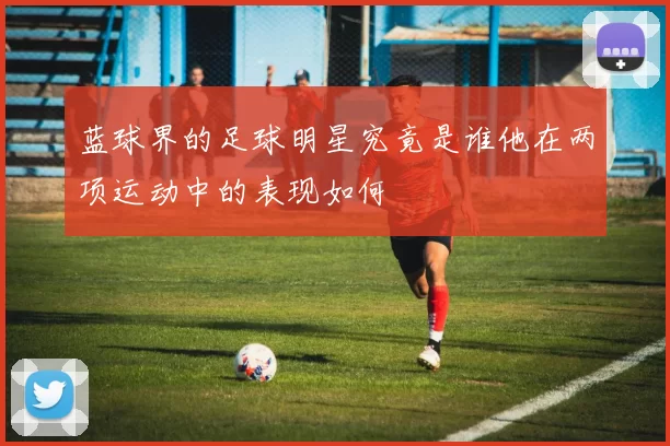 蓝球界的足球明星究竟是谁他在两项运动中的表现如何