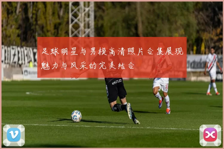 足球明星与男模高清照片合集展现魅力与风采的完美结合