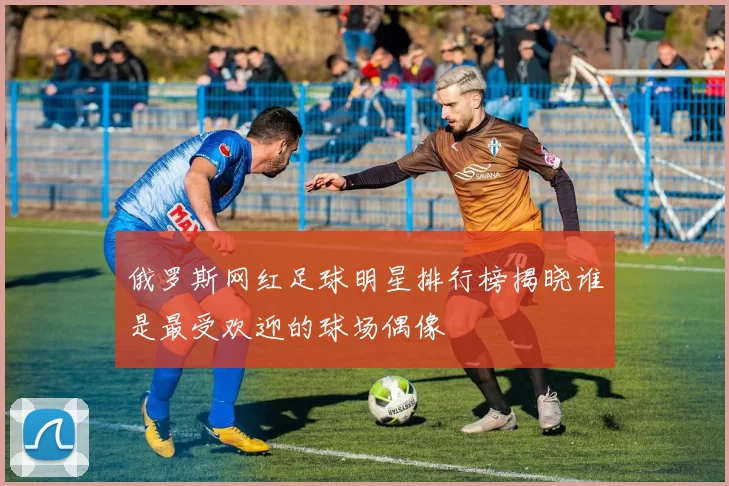 俄罗斯网红足球明星排行榜揭晓谁是最受欢迎的球场偶像