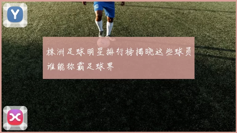 株洲足球明星排行榜揭晓这些球员谁能称霸足球界