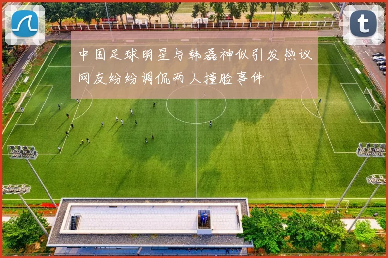 中国足球明星与韩磊神似引发热议网友纷纷调侃两人撞脸事件