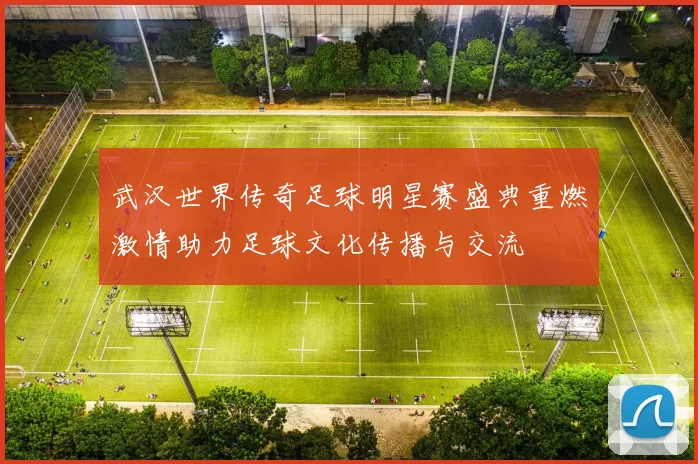 武汉世界传奇足球明星赛盛典重燃激情助力足球文化传播与交流