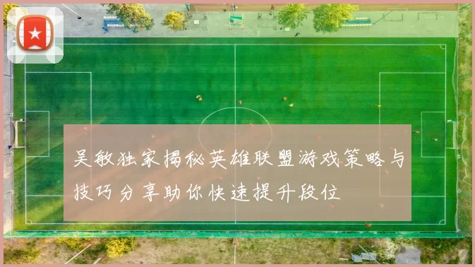 吴敏独家揭秘英雄联盟游戏策略与技巧分享助你快速提升段位