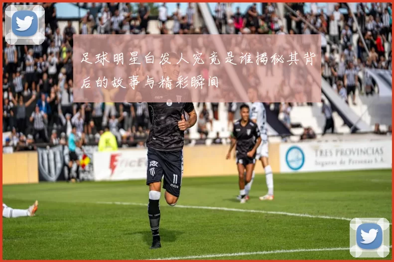 足球明星白发人究竟是谁揭秘其背后的故事与精彩瞬间