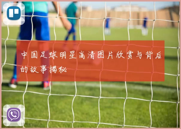 中国足球明星高清图片欣赏与背后的故事揭秘