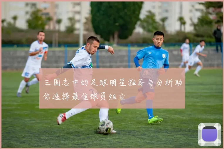 三国志中的足球明星推荐与分析助你选择最佳球员组合