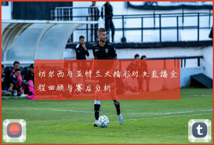 切尔西与亚特兰大精彩对决直播全程回顾与赛后分析