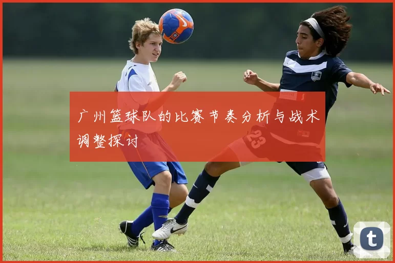 广州篮球队的比赛节奏分析与战术调整探讨