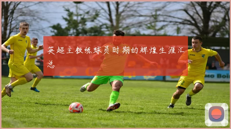英超主教练球员时期的辉煌生涯汇总