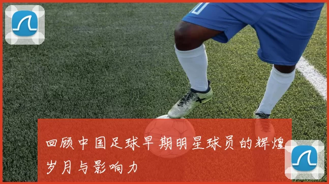 回顾中国足球早期明星球员的辉煌岁月与影响力