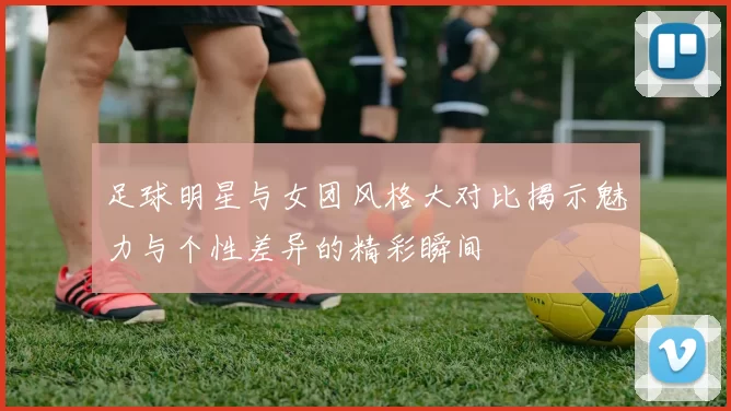 足球明星与女团风格大对比揭示魅力与个性差异的精彩瞬间