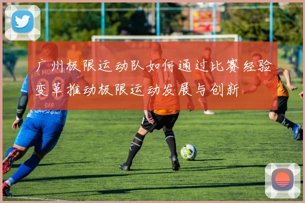 广州极限运动队如何通过比赛经验变革推动极限运动发展与创新