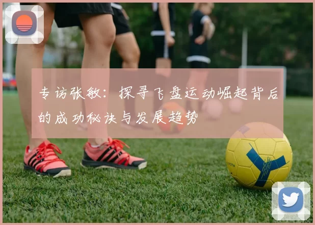 专访张敏：探寻飞盘运动崛起背后的成功秘诀与发展趋势