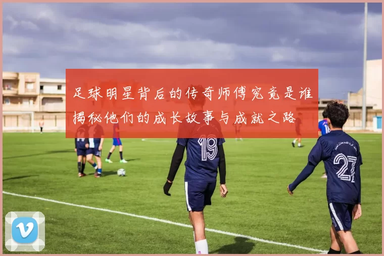 足球明星背后的传奇师傅究竟是谁揭秘他们的成长故事与成就之路