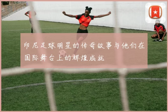 印尼足球明星的传奇故事与他们在国际舞台上的辉煌成就