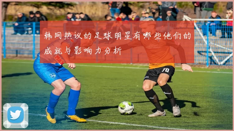 韩网热议的足球明星有哪些他们的成就与影响力分析