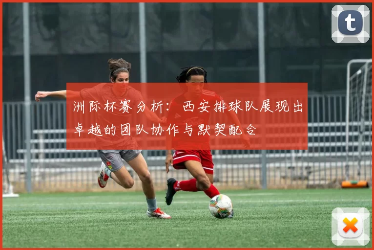 洲际杯赛分析：西安排球队展现出卓越的团队协作与默契配合