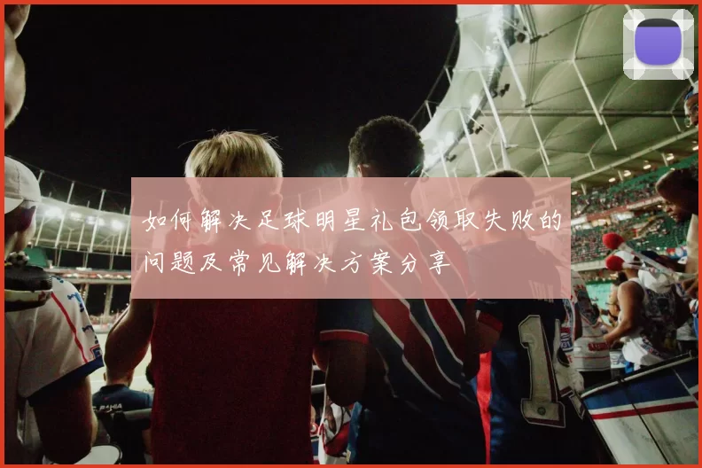 如何解决足球明星礼包领取失败的问题及常见解决方案分享