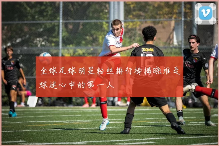 全球足球明星粉丝排行榜揭晓谁是球迷心中的第一人