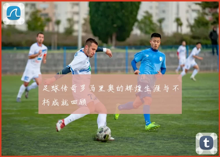 足球传奇罗马里奥的辉煌生涯与不朽成就回顾