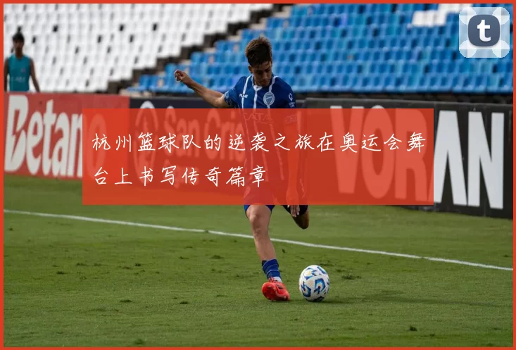 杭州篮球队的逆袭之旅在奥运会舞台上书写传奇篇章