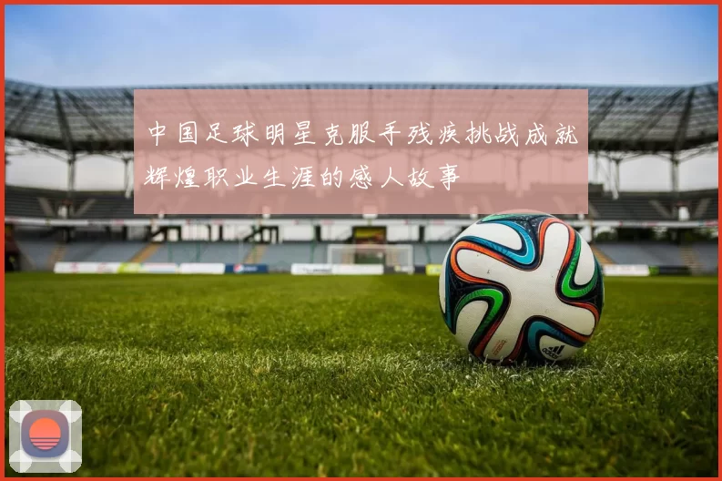 中国足球明星克服手残疾挑战成就辉煌职业生涯的感人故事